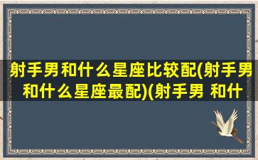 射手男和什么星座比较配(射手男和什么星座最配)(射手男 和什么星座最配)